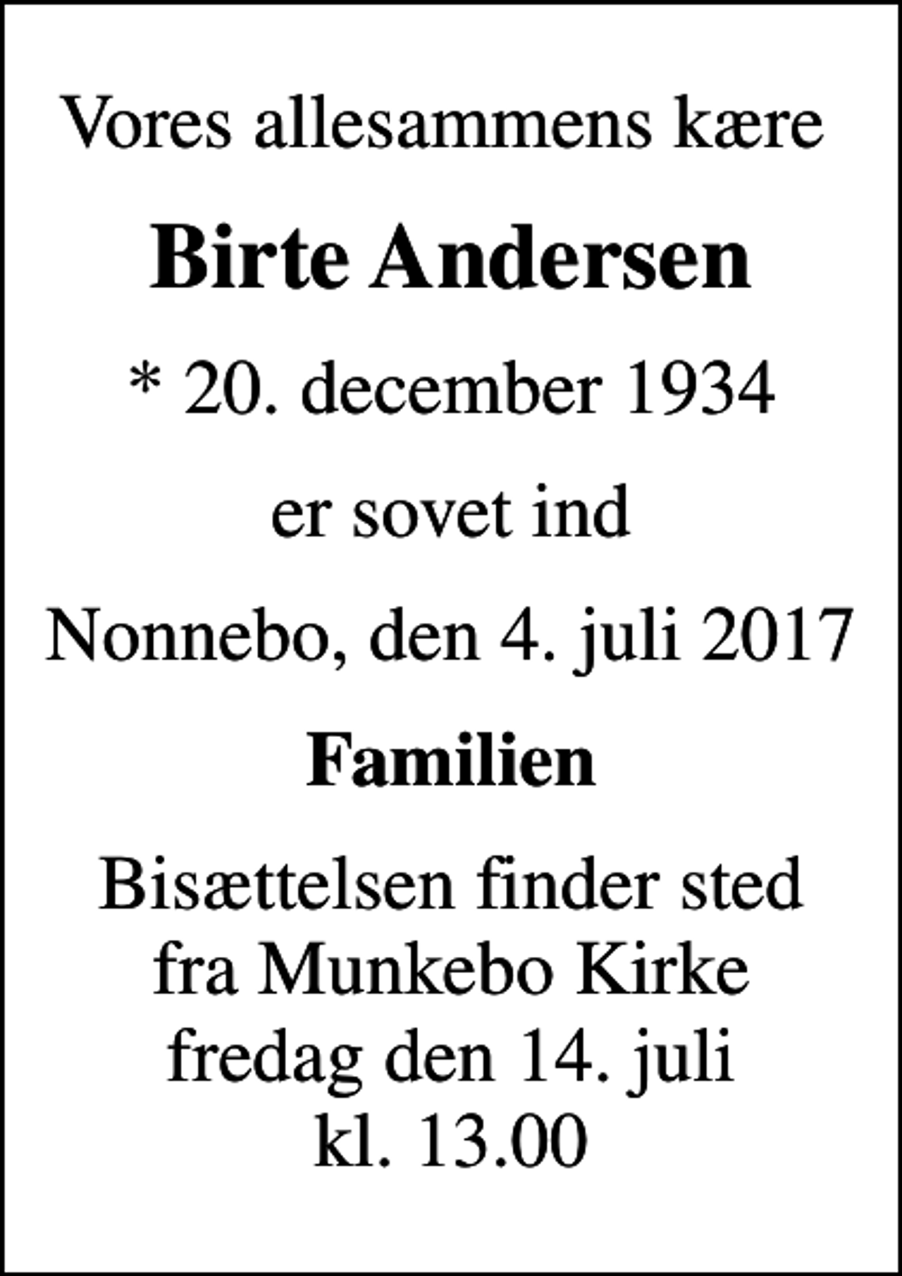 <p>Vores allesammens kære<br />Birte Andersen<br />* 20. december 1934<br />er sovet ind<br />Nonnebo, den 4. juli 2017<br />Familien<br />Bisættelsen finder sted fra Munkebo Kirke fredag den 14. juli kl. 13.00</p>