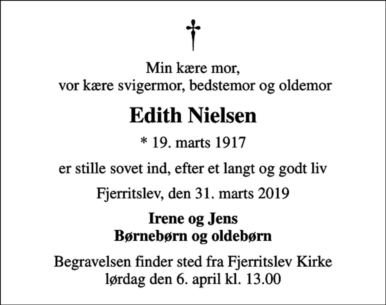 <p>Min kære mor, vor kære svigermor, bedstemor og oldemor<br />Edith Nielsen<br />* 19. marts 1917<br />er stille sovet ind, efter et langt og godt liv<br />Fjerritslev, den 31. marts 2019<br />Irene og Jens Børnebørn og oldebørn<br />Begravelsen finder sted fra Fjerritslev Kirke lørdag den 6. april kl. 13.00</p>