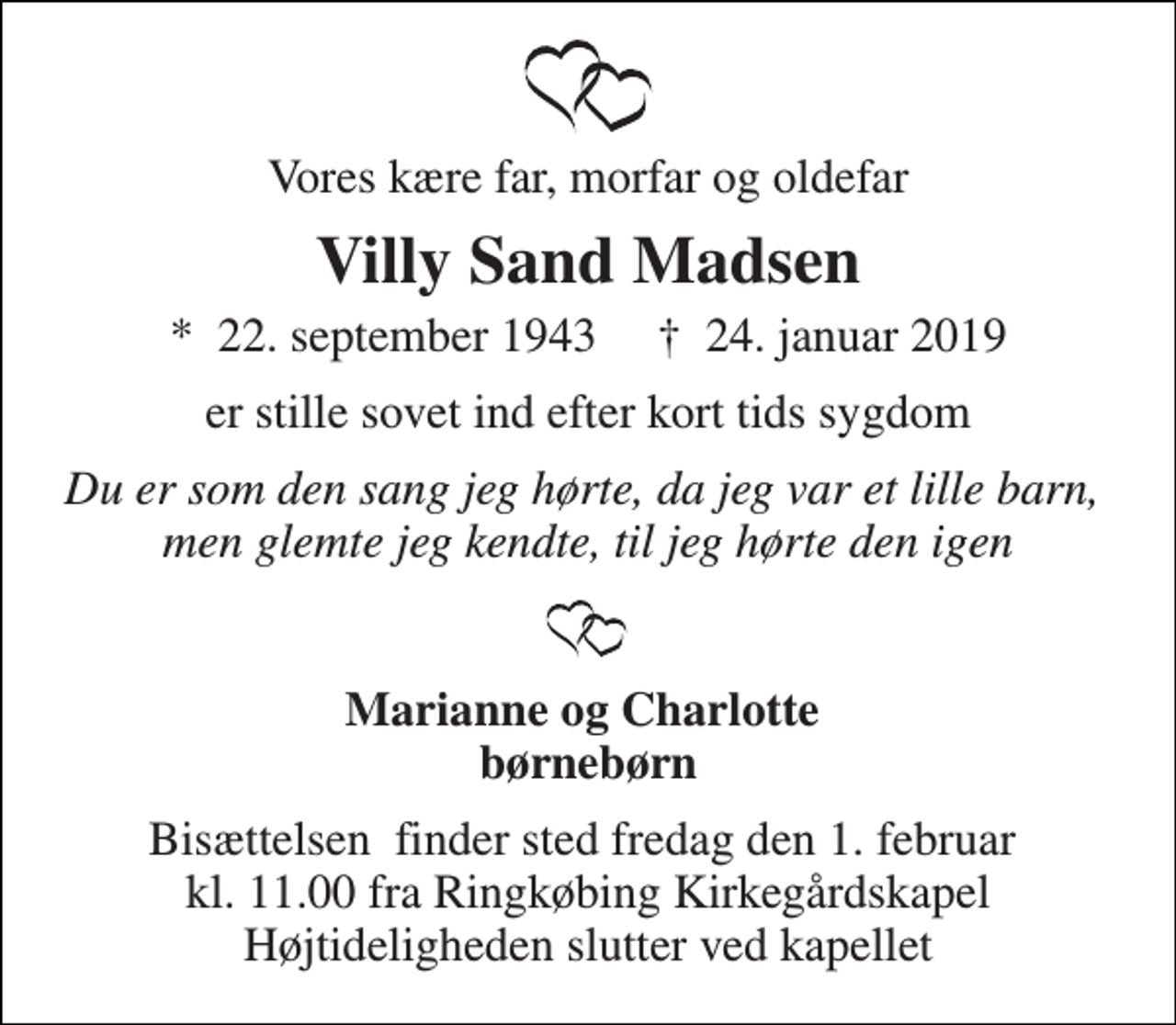 <p>Vores kære far, morfar og oldefar<br />Villy Sand Madsen<br />*​ 22. september 1943​ †​ 24. januar 2019<br />er stille sovet ind efter kort tids sygdom<br />Du er som den sang jeg hørte, da jeg var et lille barn, men glemte jeg kendte, til jeg hørte den igen<br />Marianne og Charlotte børnebørn<br />Bisættelsen​ finder sted fredag den 1. februar​ kl. 11.00 fra Ringkøbing Kirkegårdskapel Højtideligheden slutter ved kapellet</p>