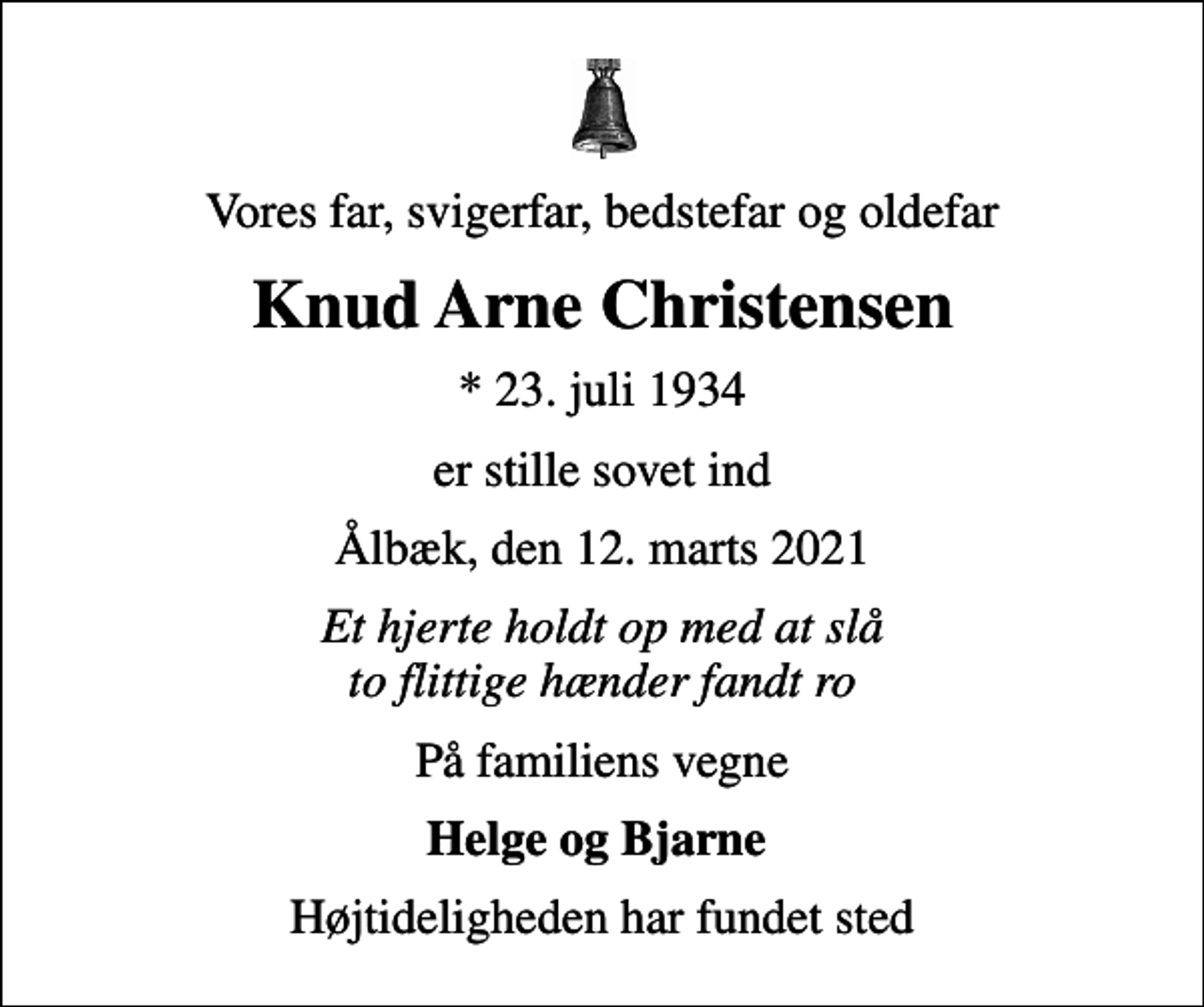 <p>Vores far, svigerfar, bedstefar og oldefar<br />Knud Arne Christensen<br />* 23. juli 1934<br />er stille sovet ind<br />Ålbæk, den 12. marts 2021<br />Et hjerte holdt op med at slå to flittige hænder fandt ro<br />På familiens vegne<br />Helge og Bjarne<br />Højtideligheden har fundet sted</p>