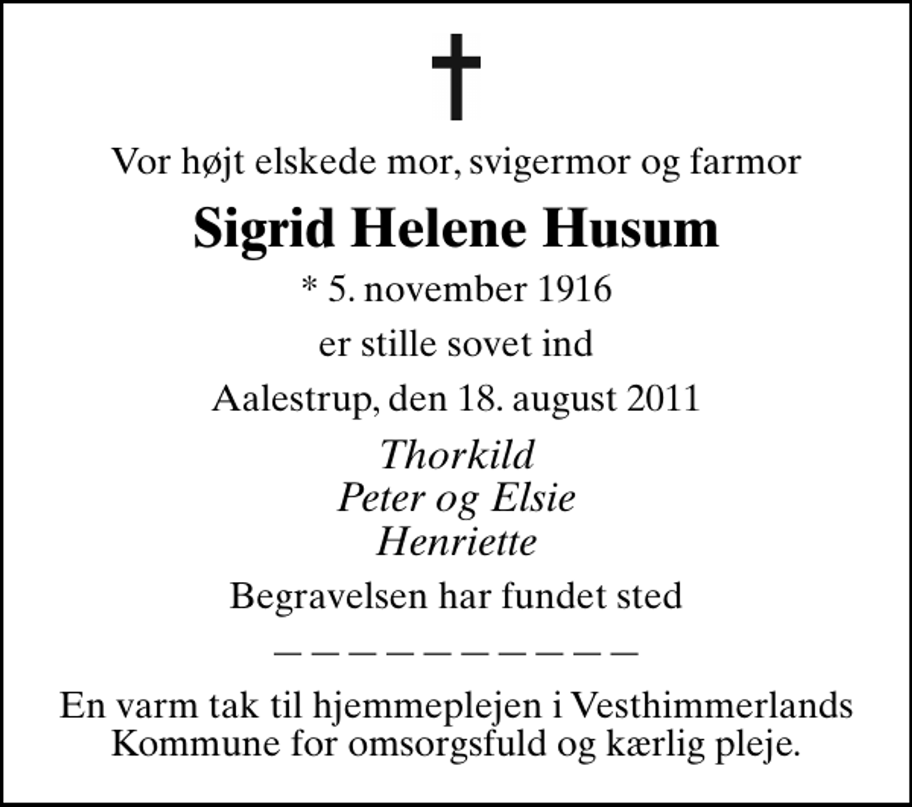<p>Vor højt elskede mor, svigermor og farmor<br />Sigrid Helene Husum<br />* 5. november 1916<br />er stille sovet ind<br />Aalestrup, den 18. august 2011<br />Thorkild Peter og Elsie Henriette<br />Begravelsen har fundet sted<br />En varm tak til hjemmeplejen i Vesthimmerlands Kommune for omsorgsfuld og kærlig pleje.</p>