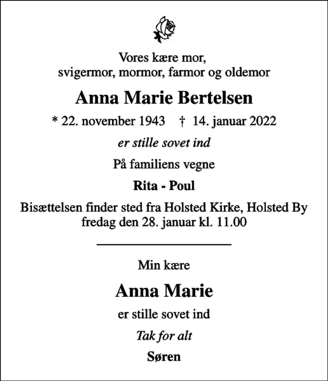 <p>Vores kære mor, svigermor, mormor, farmor og oldemor<br />Anna Marie Bertelsen<br />* 22. november 1943 ✝ 14. januar 2022<br />er stille sovet ind<br />På familiens vegne<br />Rita - Poul<br />Bisættelsen finder sted fra Holsted Kirke, Holsted By fredag den 28. januar kl. 11.00<br />Min kære<br />Anna Marie<br />er stille sovet ind<br />Tak for alt<br />Søren</p>