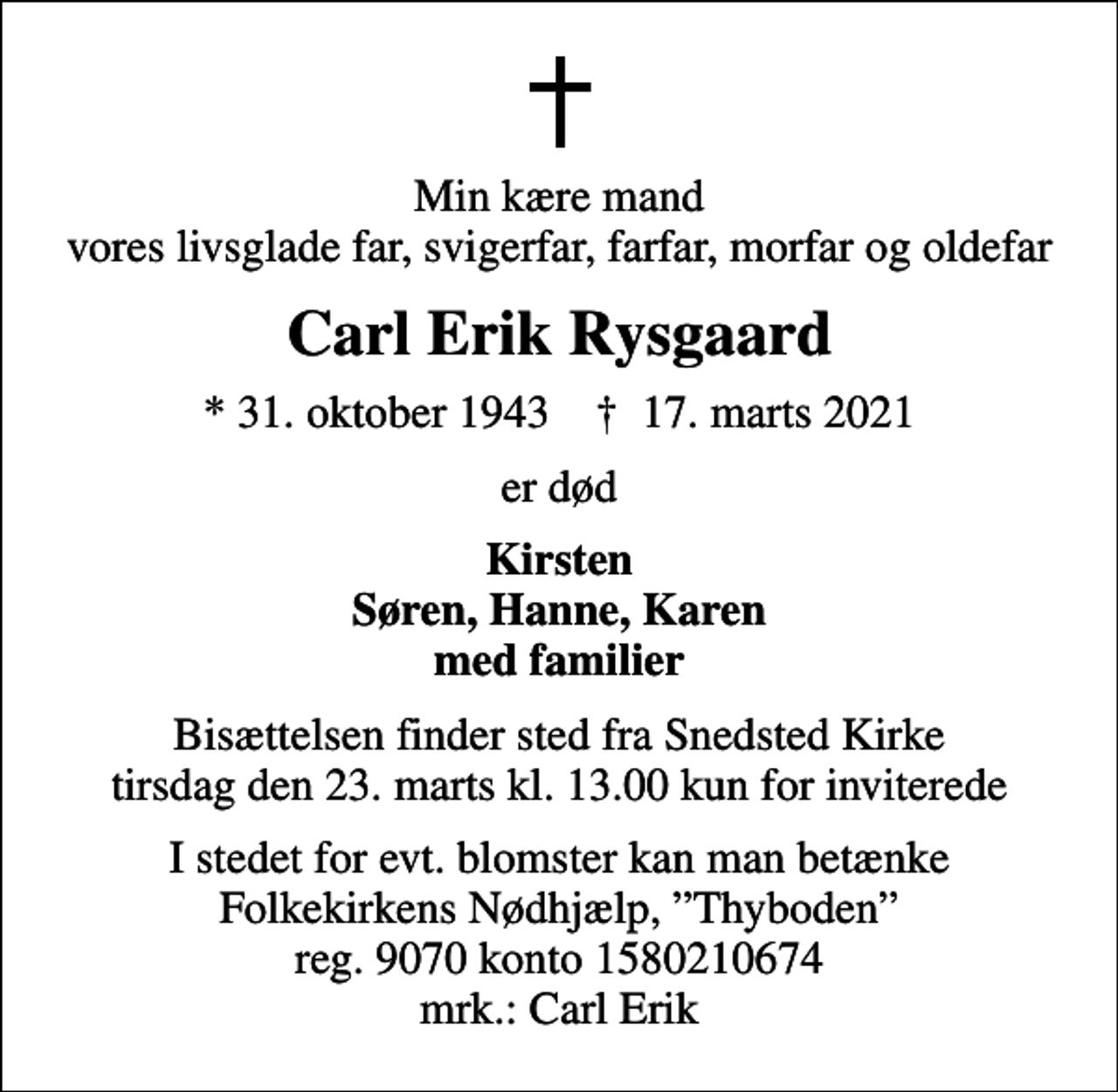 <p>Min kære mand vores livsglade far, svigerfar, farfar, morfar og oldefar<br />Carl Erik Rysgaard<br />* 31. oktober 1943 ✝ 17. marts 2021<br />er død<br />Kirsten Søren, Hanne, Karen med familier<br />Bisættelsen finder sted fra Snedsted Kirke tirsdag den 23. marts kl. 13.00 kun for inviterede<br />I stedet for evt. blomster kan man betænke Folkekirkens Nødhjælp, Thyboden reg. 9070 konto 1580210674 mrk.: Carl Erik</p>