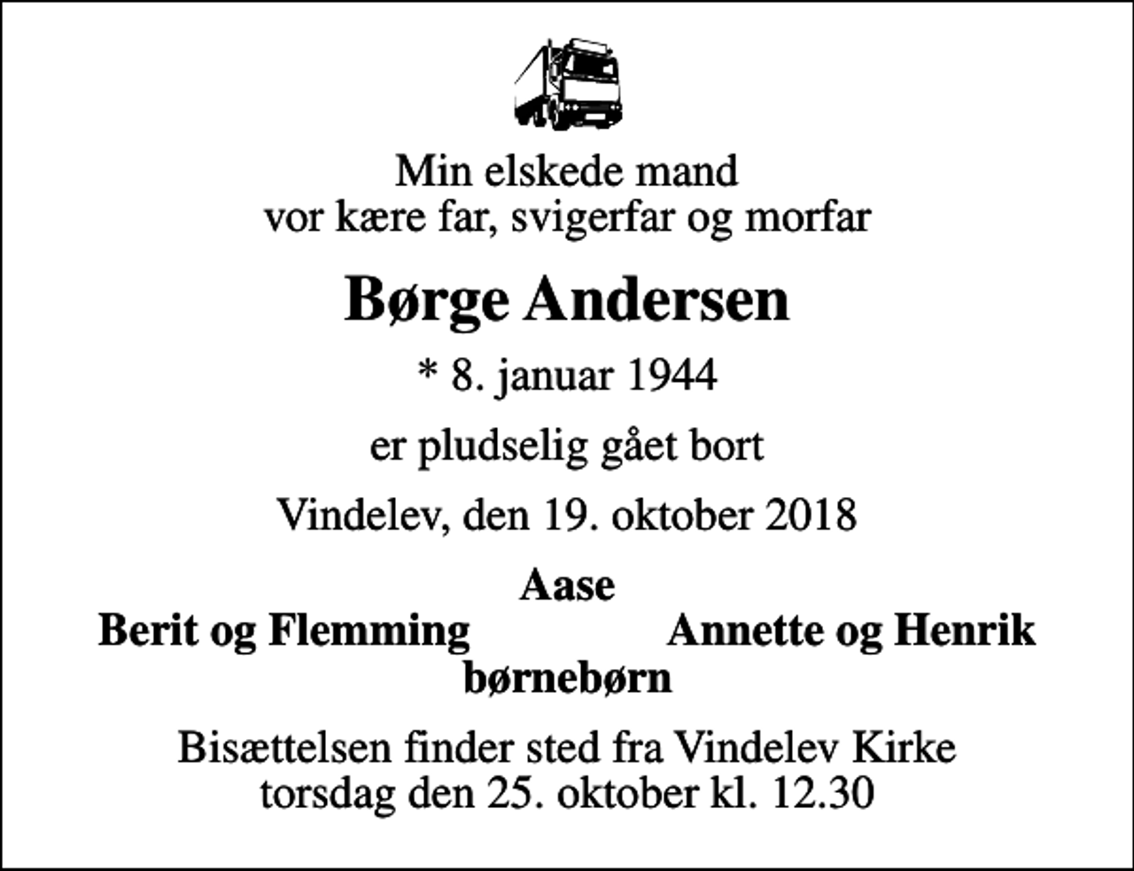 <p>Min elskede mand vor kære far, svigerfar og morfar<br />Børge Andersen<br />* 8. januar 1944<br />er pludselig gået bort<br />Vindelev, den 19. oktober 2018<br />Aase<br />Berit og Flemming<br />Annette og Henrik<br />Bisættelsen finder sted fra Vindelev Kirke torsdag den 25. oktober kl. 12.30</p>