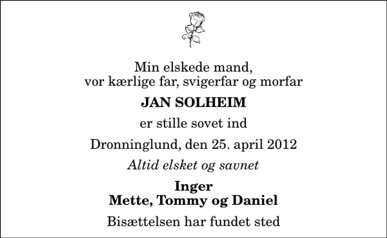 <p>Min elskede mand, vor kærlige far, svigerfar og morfar<br />Jan Solheim<br />er stille sovet ind<br />Dronninglund, den 25. april 2012<br />Altid elsket og savnet<br />Inger Mette, Tommy og Daniel<br />Bisættelsen har fundet sted</p>