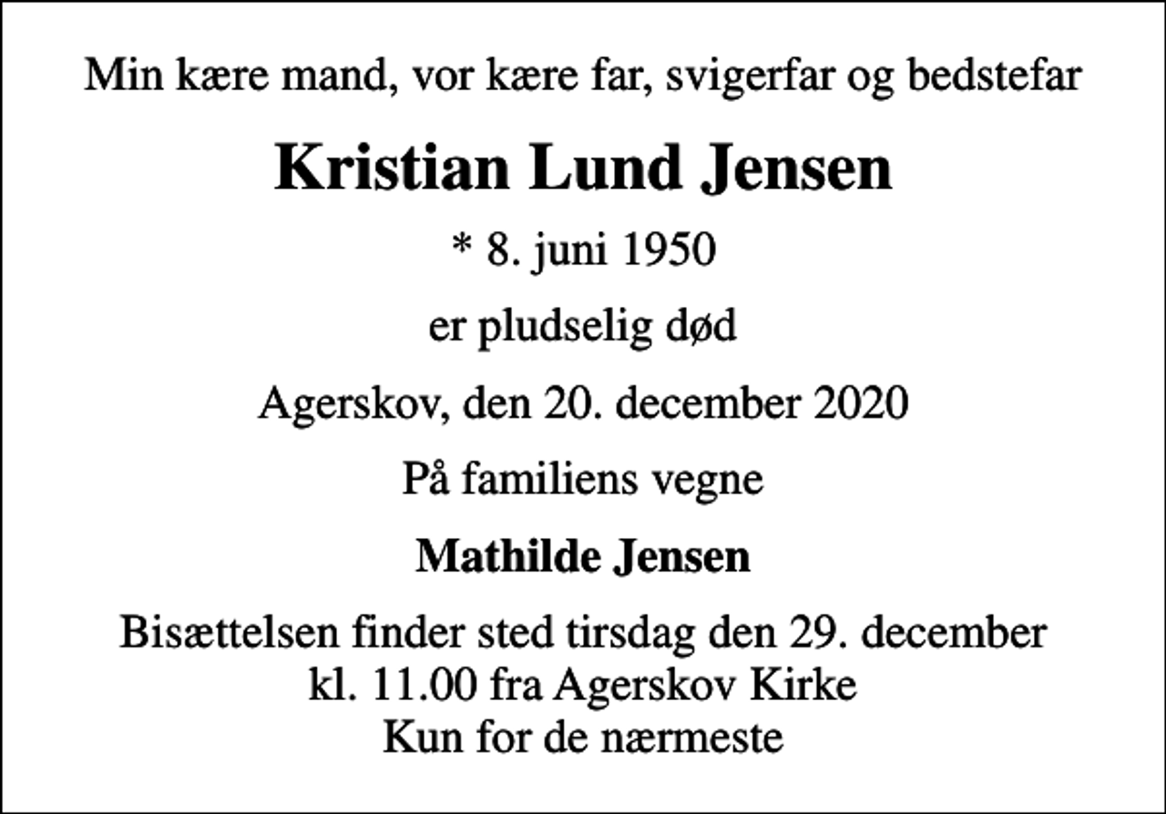 <p>Min kære mand, vor kære far, svigerfar og bedstefar<br />Kristian Lund Jensen<br />* 8. juni 1950<br />er pludselig død<br />Agerskov, den 20. december 2020<br />På familiens vegne<br />Mathilde Jensen<br />Bisættelsen finder sted tirsdag den 29. december kl. 11.00 fra Agerskov Kirke Kun for de nærmeste</p>