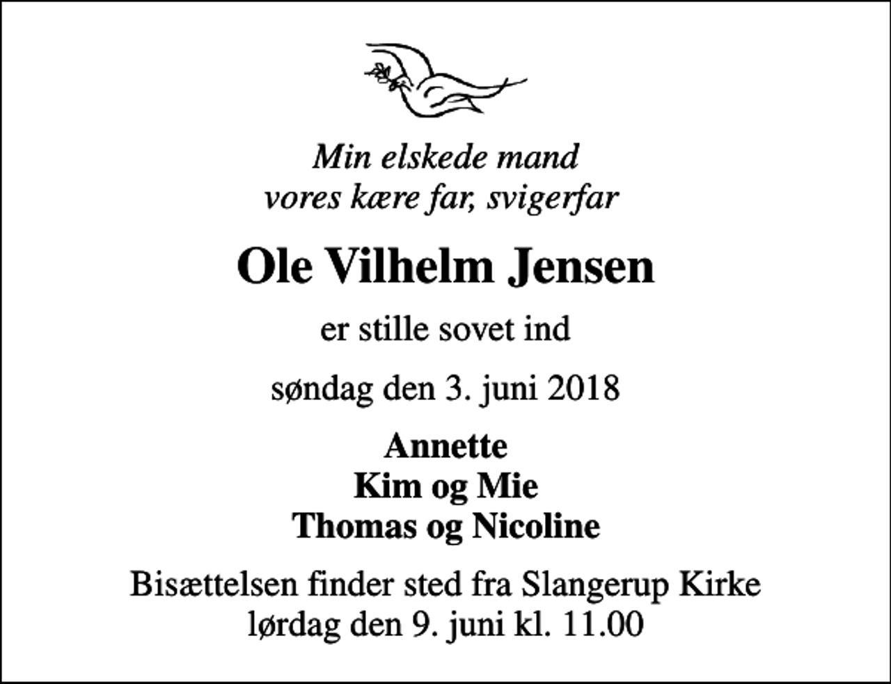 <p>Min elskede mand vores kære far, svigerfar<br />Ole Vilhelm Jensen<br />er stille sovet ind<br />søndag den 3. juni 2018<br />Annette Kim og Mie Thomas og Nicoline<br />Bisættelsen finder sted fra Slangerup Kirke lørdag den 9. juni kl. 11.00</p>