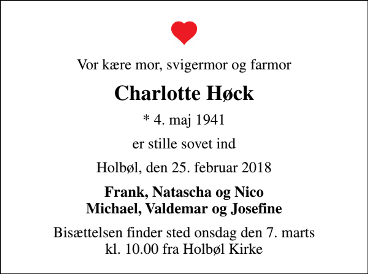 <p>Vor kære mor, svigermor og farmor<br />Charlotte Høck<br />* 4. maj 1941<br />er stille sovet ind<br />Holbøl, den 25. februar 2018<br />Frank, Natascha og Nico Michael, Valdemar og Josefine<br />Bisættelsen finder sted onsdag den 7. marts kl. 10.00 fra Holbøl Kirke</p>