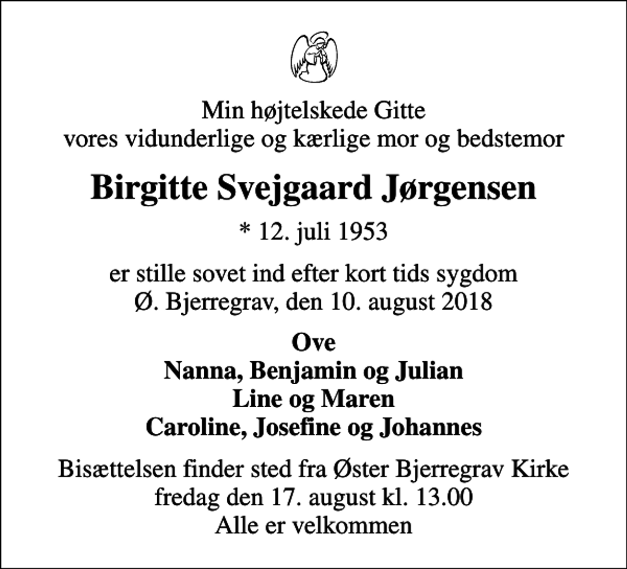 <p>Min højtelskede Gitte vores vidunderlige og kærlige mor og bedstemor<br />Birgitte Svejgaard Jørgensen<br />* 12. juli 1953<br />er stille sovet ind efter kort tids sygdom Ø. Bjerregrav, den 10. august 2018<br />Ove Nanna, Benjamin og Julian Line og Maren Caroline, Josefine og Johannes<br />Bisættelsen finder sted fra Øster Bjerregrav Kirke fredag den 17. august kl. 13.00 Alle er velkommen</p>