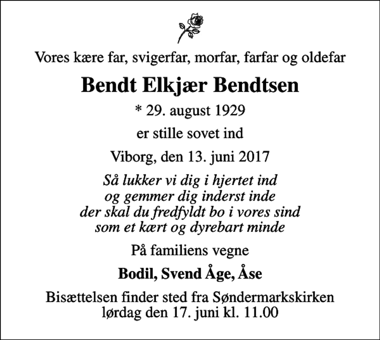 <p>Vores kære far, svigerfar, morfar, farfar og oldefar<br />Bendt Elkjær Bendtsen<br />* 29. august 1929<br />er stille sovet ind<br />Viborg, den 13. juni 2017<br />Så lukker vi dig i hjertet ind og gemmer dig inderst inde der skal du fredfyldt bo i vores sind som et kært og dyrebart minde<br />På familiens vegne<br />Bodil, Svend Åge, Åse<br />Bisættelsen finder sted fra Søndermarkskirken lørdag den 17. juni kl. 11.00</p>