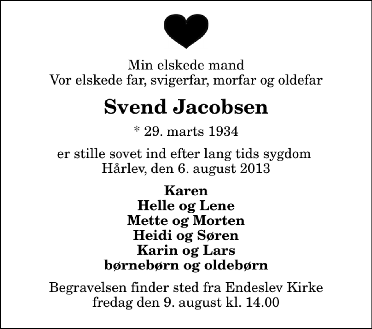 <p>Min elskede mand Vor elskede far, svigerfar, morfar og oldefar<br />Svend Jacobsen<br />* 29. marts 1934<br />er stille sovet ind efter lang tids sygdom Hårlev, den 6. august 2013<br />Karen Helle og Lene Mette og Morten Heidi og Søren Karin og Lars børnebørn og oldebørn<br />Begravelsen finder sted fra Endeslev Kirke fredag den 9. august kl. 14.00</p>