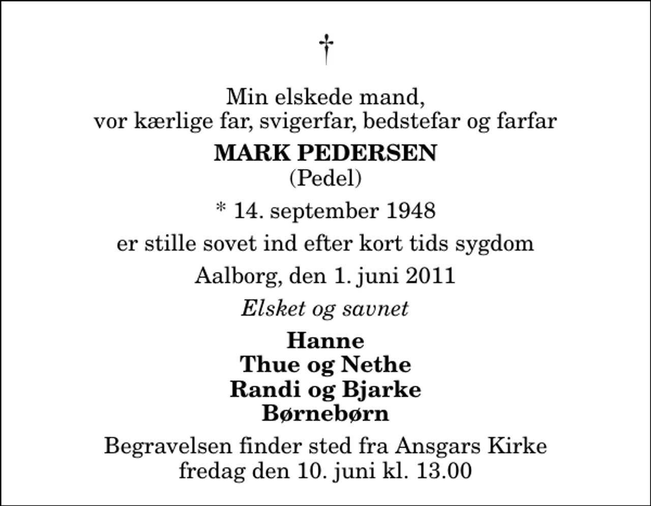 <p>Min elskede mand, vor kærlige far, svigerfar, bedstefar og farfar<br />Mark Pedersen<br />(Pedel)<br />* 14. september 1948<br />er stille sovet ind efter kort tids sygdom<br />Aalborg, den 1. juni 2011<br />Elsket og savnet<br />Hanne Thue og Nethe Randi og Bjarke Børnebørn<br />Begravelsen finder sted fra Ansgars Kirken fredag den 10. juni kl. 13.00<br />Begravelsen finder sted fra Ansgars Kirke fredag den 10. juni kl. 13.00</p>