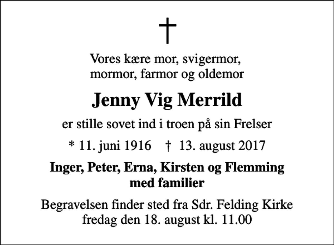 <p>Vores kære mor, svigermor, mormor, farmor og oldemor<br />Jenny Vig Merrild<br />er stille sovet ind i troen på sin Frelser<br />* 11. juni 1916 ✝ 13. august 2017<br />Inger, Peter, Erna, Kirsten og Flemming med familier<br />Begravelsen finder sted fra Sdr. Felding Kirke fredag den 18. august kl. 11.00</p>