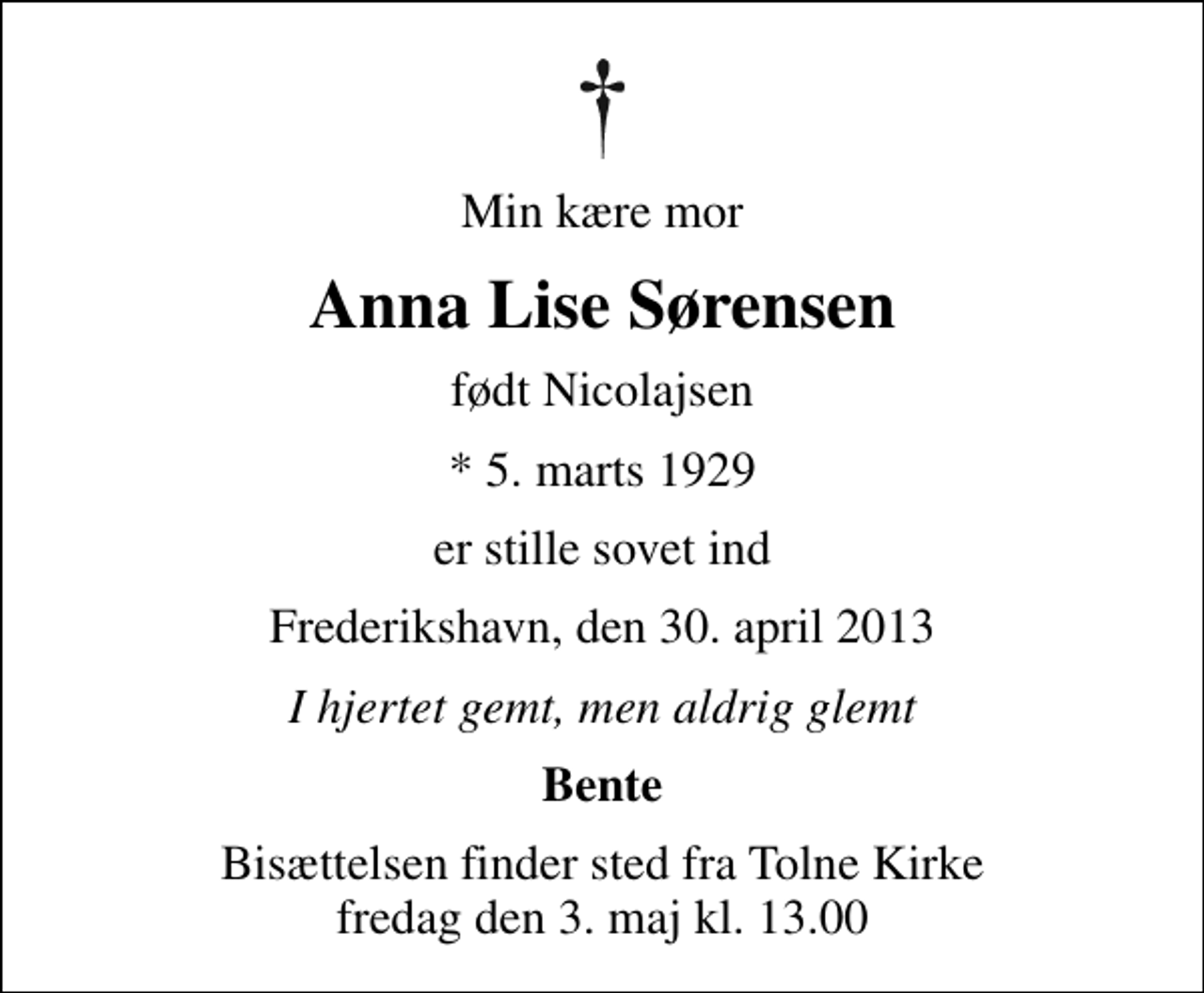 <p>Min kære mor<br />Anna Lise Sørensen<br />født Nicolajsen<br />* 5. marts 1929<br />er stille sovet ind<br />Frederikshavn, den 30. april 2013<br />I hjertet gemt, men aldrig glemt<br />Bente<br />Bisættelsen finder sted fra Tolne Kirke fredag den 3. maj kl. 13.00</p>