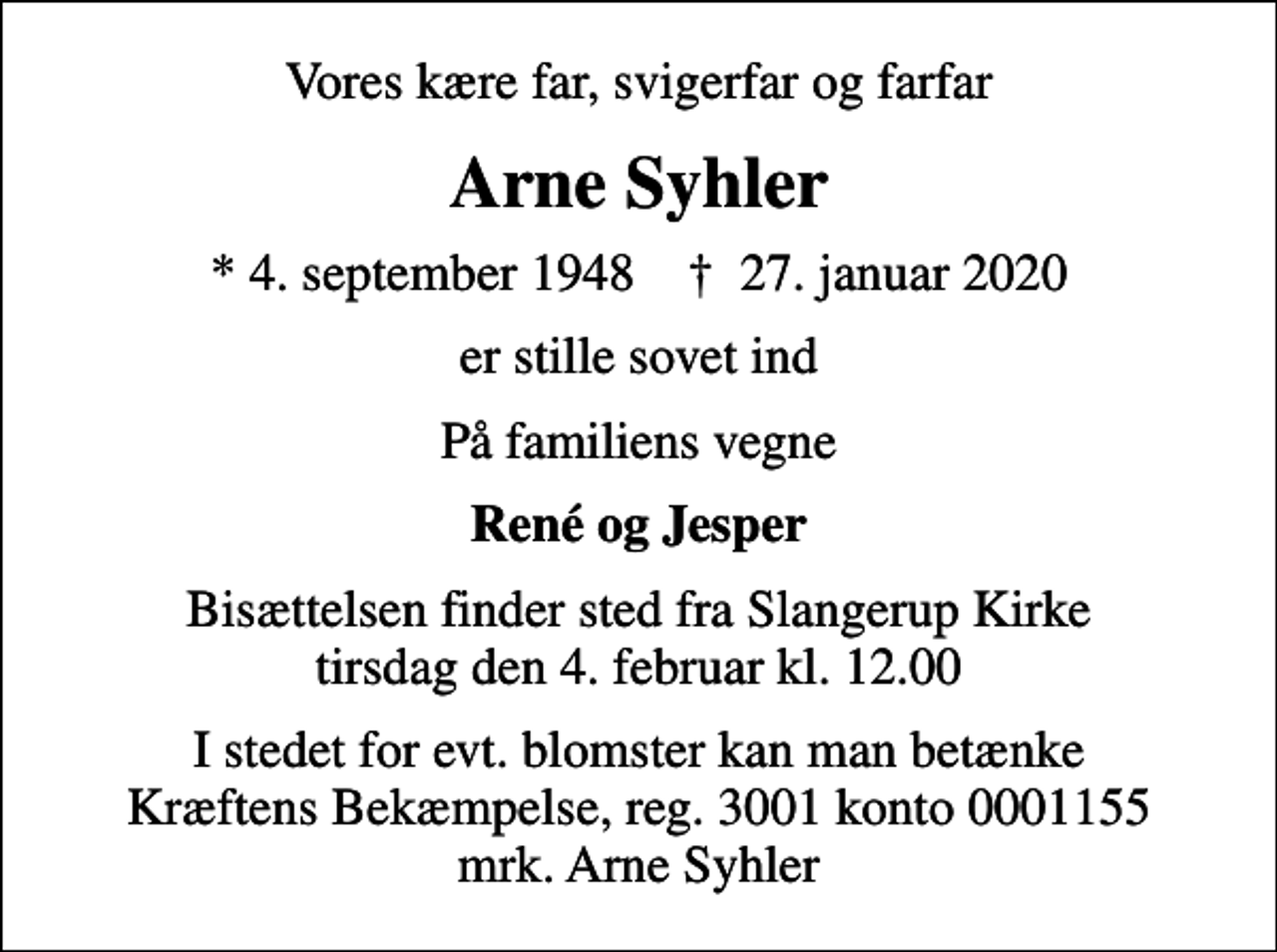 <p>Vores kære far, svigerfar og farfar<br />Arne Syhler<br />* 4. september 1948 ✝ 27. januar 2020<br />er stille sovet ind<br />På familiens vegne<br />René og Jesper<br />Bisættelsen finder sted fra Slangerup Kirke tirsdag den 4. februar kl. 12.00<br />I stedet for evt. blomster kan man betænke<br />Kræftens Bekæmpelse reg.3001konto0001155mrk. Arne<br />Syhler</p>