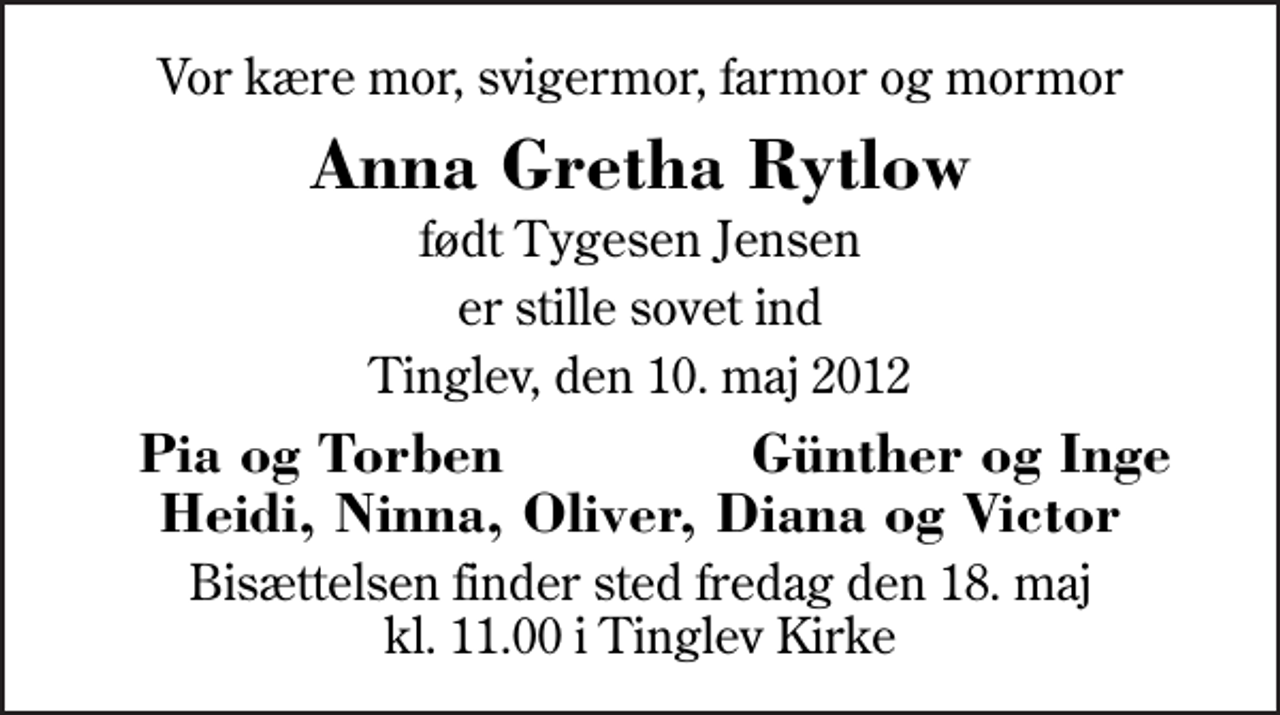<p>Vor kære mor, svigermor, farmor og mormor<br />Anna Gretha Rytlow<br />født Tygesen Jensen<br />er stille sovet ind<br />Tinglev, den 10. maj 2012<br />Pia og Torben<br />Günther og Inge<br />Bisættelsen finder sted fredag den 18. maj kl. 11.00 i Tinglev Kirke</p>