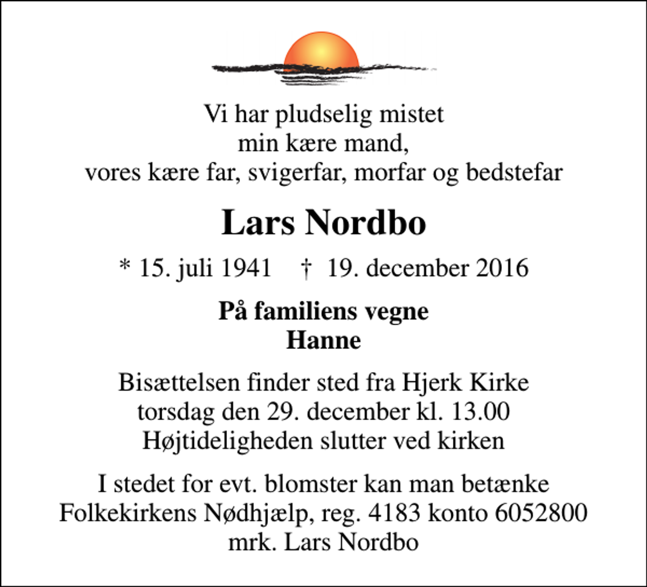 <p>Vi har pludselig mistet min kære mand, vores kære far, svigerfar, morfar og bedstefar<br />Lars Nordbo<br />* 15. juli 1941 ✝ 19. december 2016<br />På familiens vegne Hanne<br />Bisættelsen finder sted fra Hjerk Kirke torsdag den 29. december kl. 13.00 Højtideligheden slutter ved kirken<br />I stedet for evt. blomster kan man betænke<br />Folkekirkens Nødhjælp reg.4183konto6052800mrk. Lars<br />Nordbo</p>