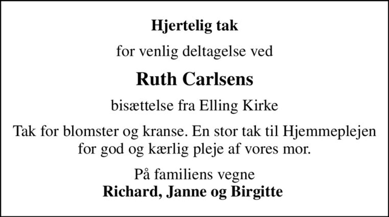 Hjertelig tak
for venlig deltagelse ved
Ruth Carlsens
bisættelse fra Elling Kirke
Tak for blomster og kranse. En stor tak til Hjemmeplejen for god og kærlig pleje af vores mor.
På familiens vegne <b>Richard, Janne og Birgitte