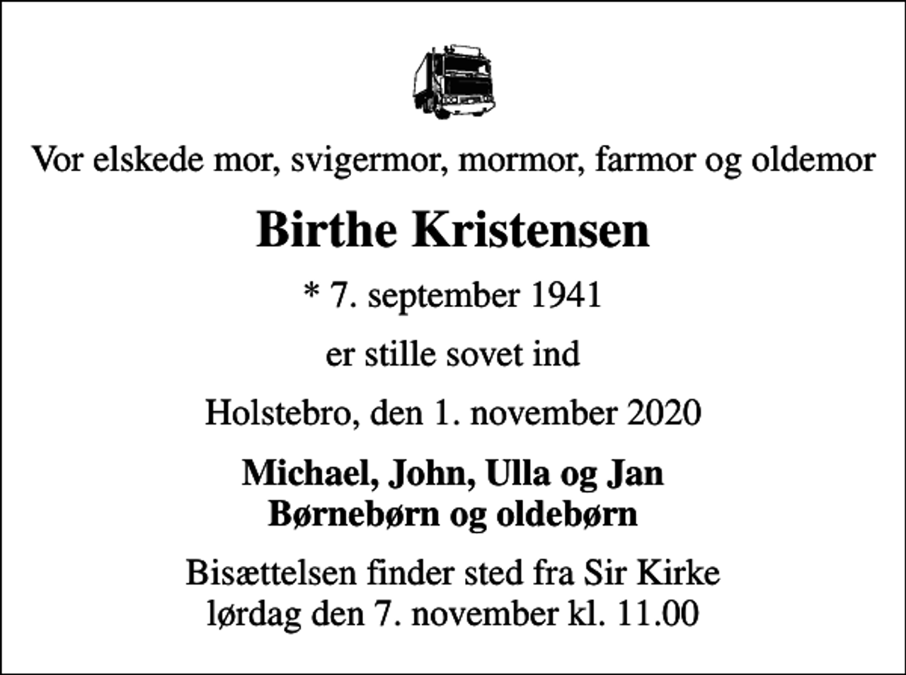 <p>Vor elskede mor, svigermor, mormor, farmor og oldemor<br />Birthe Kristensen<br />* 7. september 1941<br />er stille sovet ind<br />Holstebro, den 1. november 2020<br />Michael, John, Ulla og Jan Børnebørn og oldebørn<br />Bisættelsen finder sted fra Sir Kirke lørdag den 7. november kl. 11.00</p>