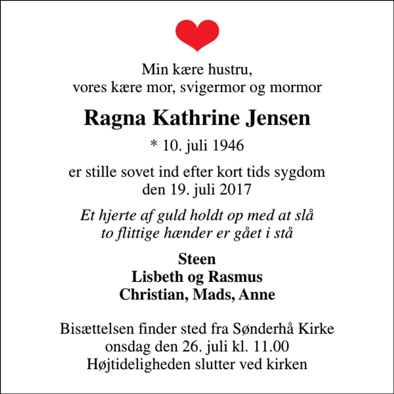<p>Min kære hustru, vores kære mor, svigermor og mormor<br />Ragna Kathrine Jensen<br />* 10. juli 1946<br />er stille sovet ind efter kort tids sygdom den 19. juli 2017<br />Et hjerte af guld holdt op med at slå to flittige hænder er gået i stå<br />Steen Lisbeth og Rasmus Christian, Mads, Anne<br />Bisættelsen finder sted fra Sønderhå Kirke onsdag den 26. juli kl. 11.00 Højtideligheden slutter ved kirken</p>
