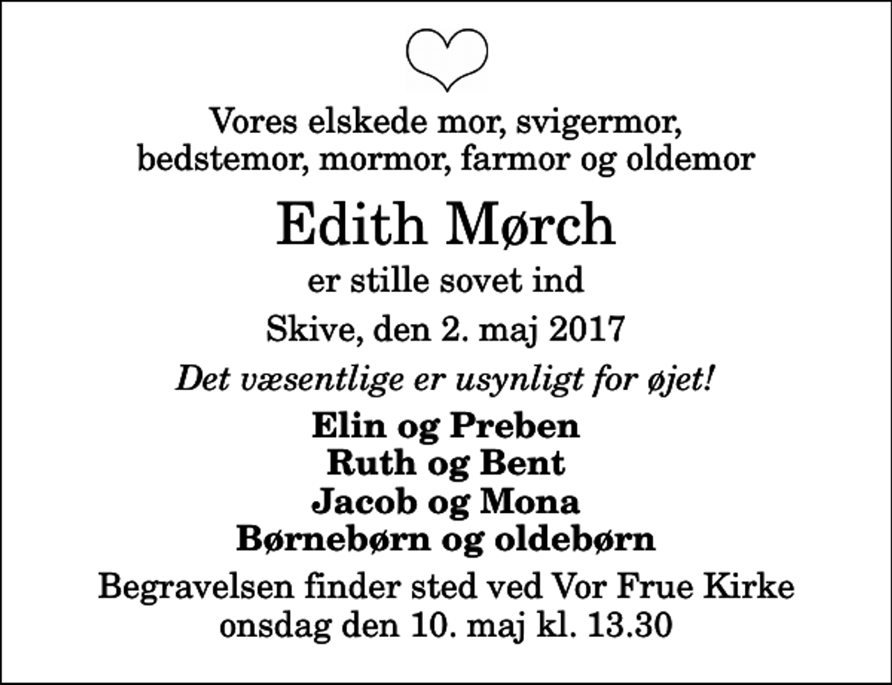 <p>Vores elskede mor, svigermor, bedstemor, mormor, farmor og oldemor<br />Edith Mørch<br />er stille sovet ind<br />Skive, den 2. maj 2017<br />Det væsentlige er usynligt for øjet!<br />Elin og Preben Ruth og Bent Jacob og Mona Børnebørn og oldebørn<br />Begravelsen finder sted ved Vor Frue Kirke onsdag den 10. maj kl. 13.30</p>