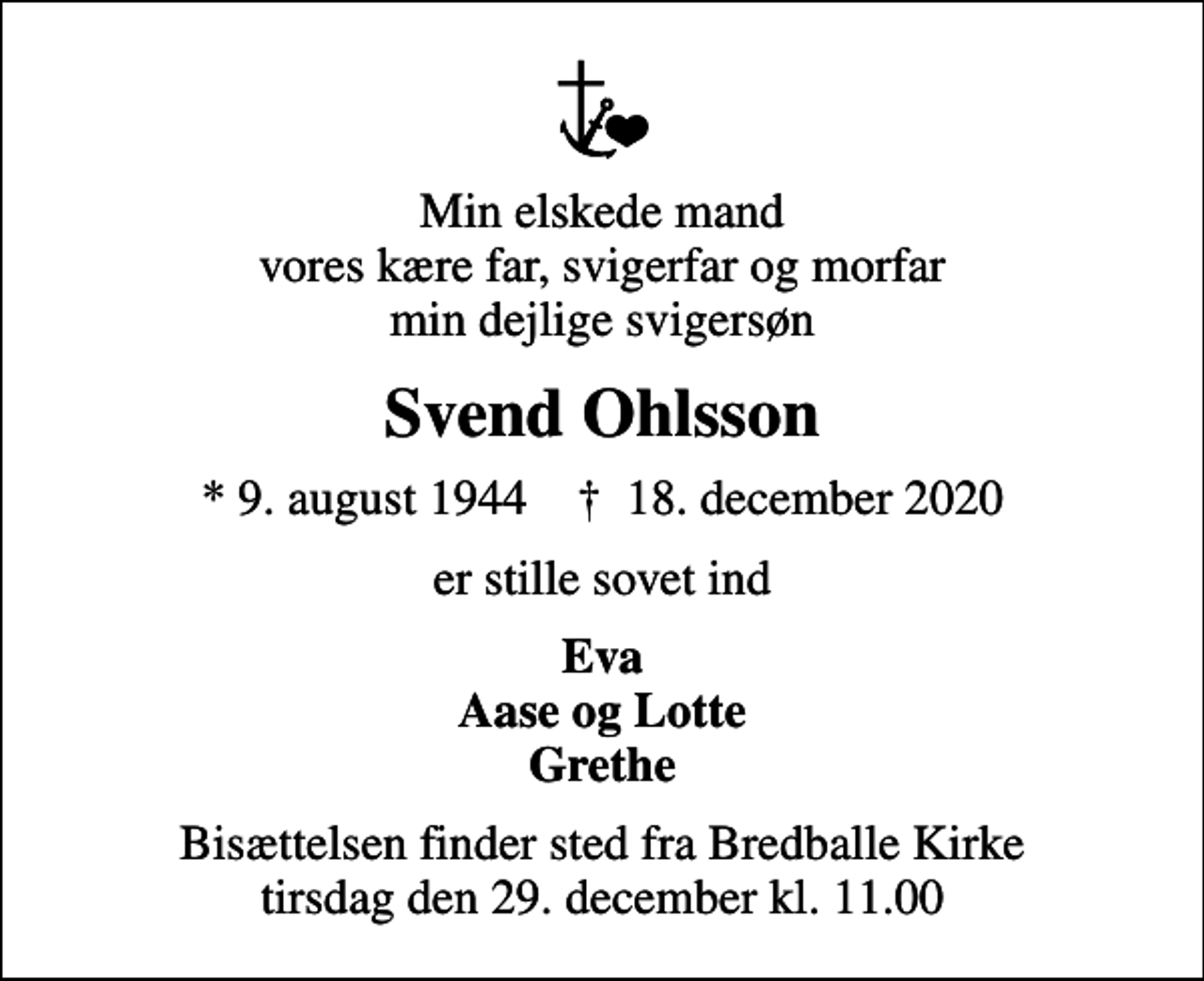 <p>Min elskede mand vores kære far, svigerfar og morfar min dejlige svigersøn<br />Svend Ohlsson<br />* 9. august 1944 ✝ 18. december 2020<br />er stille sovet ind<br />Eva Aase og Lotte Grethe<br />Bisættelsen finder sted fra Bredballe Kirke tirsdag den 29. december kl. 11.00</p>