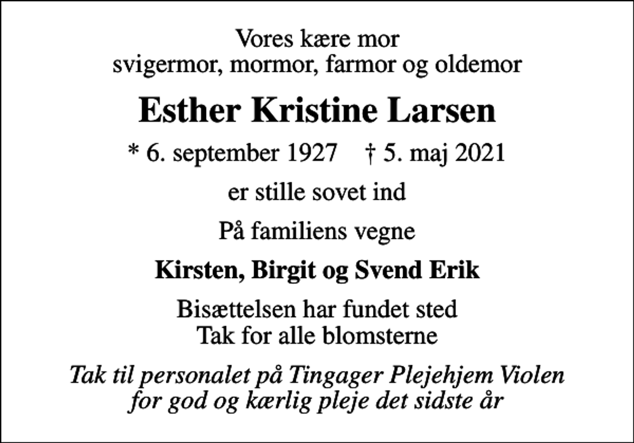 <p>Vores kære mor svigermor, mormor, farmor og oldemor<br />Esther Kristine Larsen<br />* 6. september 1927 ✝ 5. maj 2021<br />er stille sovet ind<br />På familiens vegne<br />Kirsten, Birgit og Svend Erik<br />Bisættelsen har fundet sted Tak for alle blomsterne<br />Tak til personalet på Tingager Plejehjem Violen for god og kærlig pleje det sidste år</p>