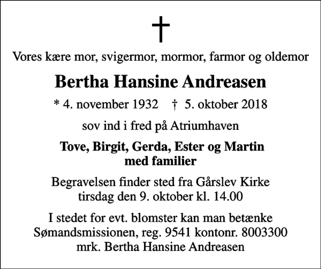 <p>Vores kære mor, svigermor, mormor, farmor og oldemor<br />Bertha Hansine Andreasen<br />* 4. november 1932 ✝ 5. oktober 2018<br />sov ind i fred på Atriumhaven<br />Tove, Birgit, Gerda, Ester og Martin med familier<br />Begravelsen finder sted fra Gårslev Kirke tirsdag den 9. oktober kl. 14.00<br />I stedet for evt. blomster kan man betænke Sømandsmissionen, reg. 9541 kontonr. 8003300 mrk. Bertha Hansine Andreasen</p>