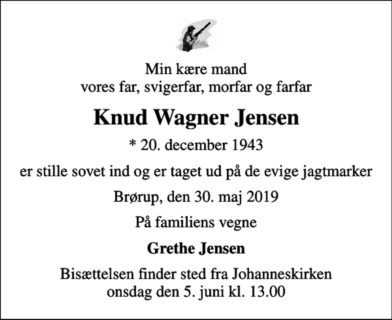 <p>Min kære mand vores far, svigerfar, morfar og farfar<br />Knud Wagner Jensen<br />* 20. december 1943<br />er stille sovet ind og er taget ud på de evige jagtmarker<br />Brørup, den 30. maj 2019<br />På familiens vegne<br />Grethe Jensen<br />Bisættelsen finder sted fra Johanneskirken onsdag den 5. juni kl. 13.00</p>