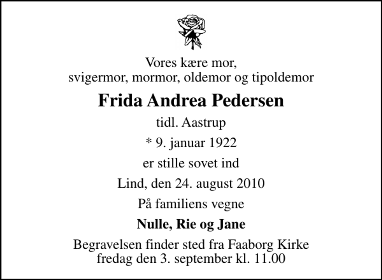 <p>Vores kære mor, svigermor, mormor, oldemor og tipoldemor<br />Frida Andrea Pedersen<br />tidl. Aastrup<br />* 9. januar 1922<br />er stille sovet ind<br />Lind, den 24. august 2010<br />På familiens vegne<br />Nulle, Rie og Jane<br />Begravelsen finder sted fra Faaborg Kirke fredag den 3. september kl. 11.00</p>