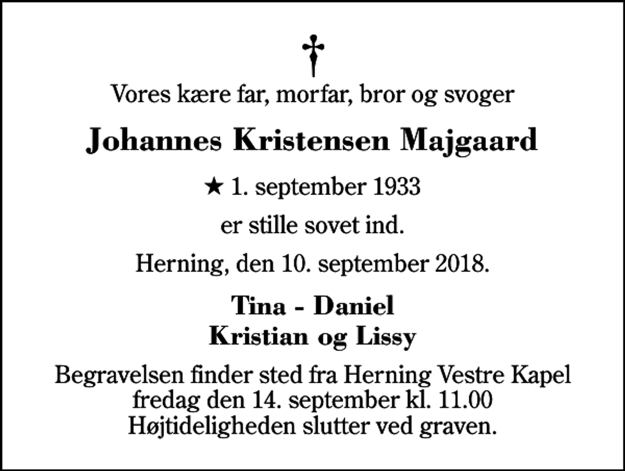 <p>Vores kære far, morfar, bror og svoger<br />Johannes Kristensen Majgaard<br />* 1. september 1933<br />er stille sovet ind.<br />Herning, den 10. september 2018.<br />Tina - Daniel Kristian og Lissy<br />Begravelsen finder sted fra Herning Vestre Kapel fredag den 14. september kl. 11.00 Højtideligheden slutter ved graven.</p>