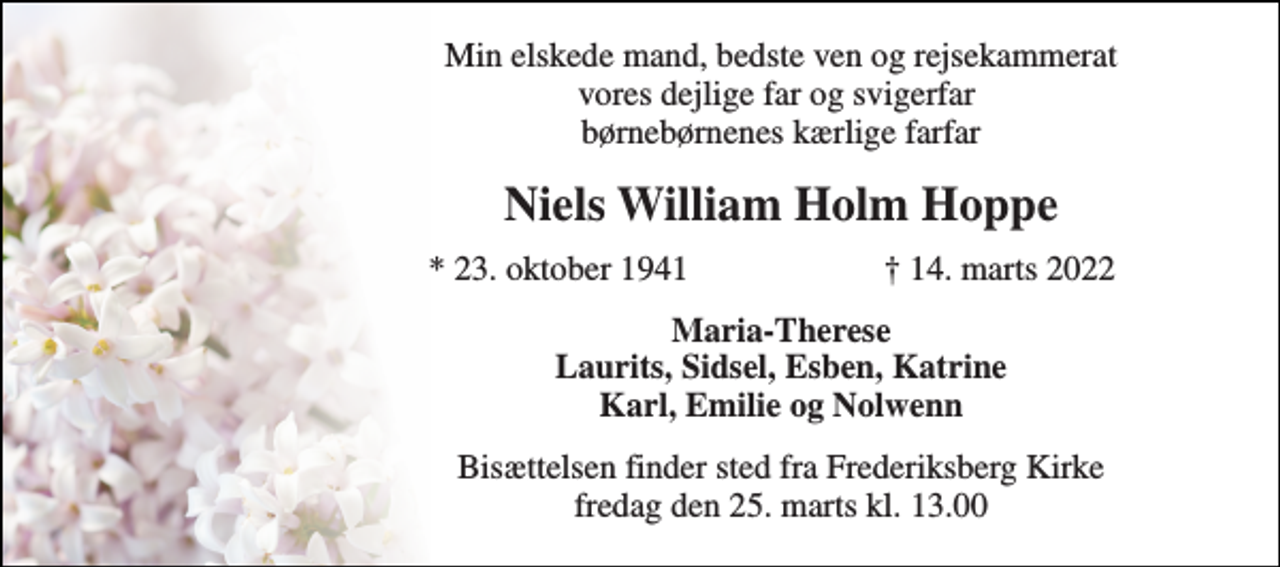 <p>Min elskede mand, bedste ven og rejsekammerat vores dejlige far og svigerfar børnebørnenes kærlige farfar<br />Niels William Holm Hoppe<br />*​ 23. oktober 1941<br />†​ 14. marts 2022​<br />Maria-Therese Laurits, Sidsel, Esben, Katrine Karl, Emilie og Nolwenn<br />Bisættelsen​ finder sted fra Frederiksberg Kirke​ fredag den 25. marts​ kl. 13.00</p>