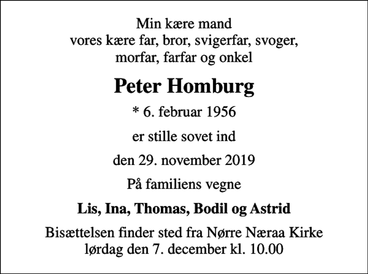<p>Min kære mand vores kære far, bror, svigerfar, svoger, morfar, farfar og onkel<br />Peter Homburg<br />* 6. februar 1956<br />er stille sovet ind<br />den 29. november 2019<br />På familiens vegne<br />Lis, Ina, Thomas, Bodil og Astrid<br />Bisættelsen finder sted fra Nørre Næraa Kirke lørdag den 7. december kl. 10.00</p>