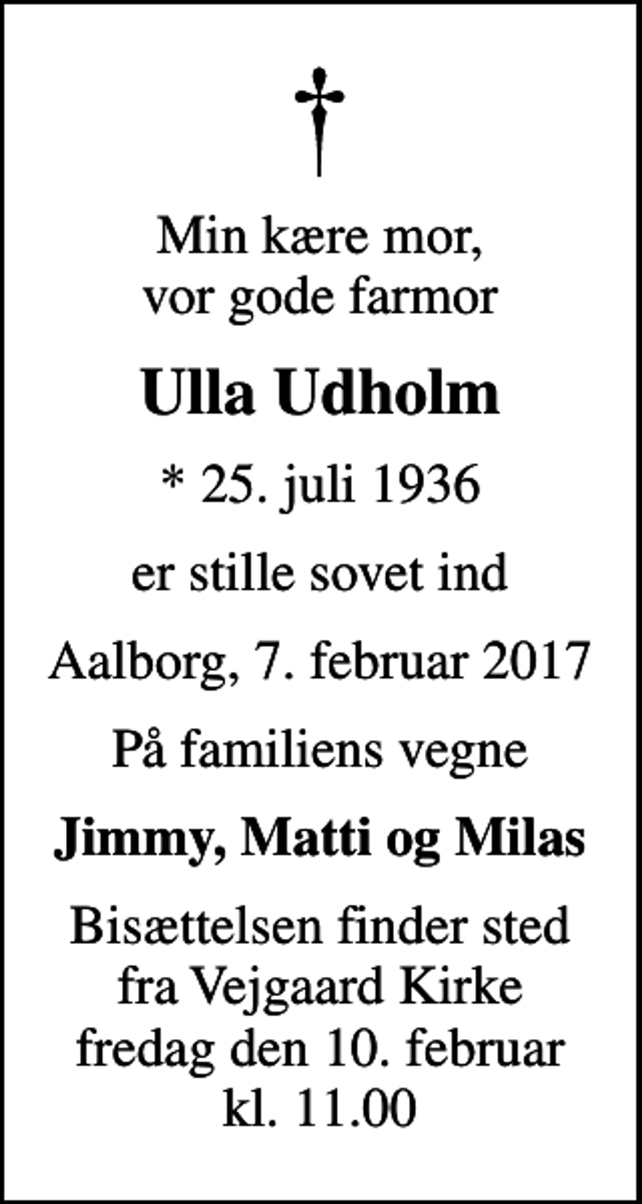 <p>Min kære mor, vor gode farmor<br />Ulla Udholm<br />* 25. juli 1936<br />er stille sovet ind<br />Aalborg, 7. februar 2017<br />På familiens vegne<br />Jimmy, Matti og Milas<br />Bisættelsen finder sted fra Vejgaard Kirke fredag den 10. februar kl. 11.00</p>