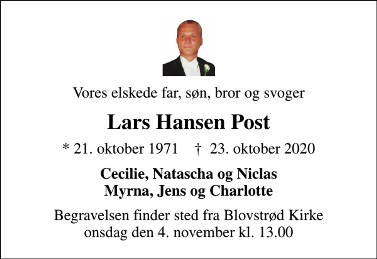 <p>Vores elskede far, søn, bror og svoger<br />Lars Hansen Post<br />* 21. oktober 1971 ✝ 23. oktober 2020<br />Cecilie, Natascha og Niclas Myrna, Jens og Charlotte<br />Begravelsen finder sted fra Blovstrød Kirke onsdag den 4. november kl. 13.00</p>
