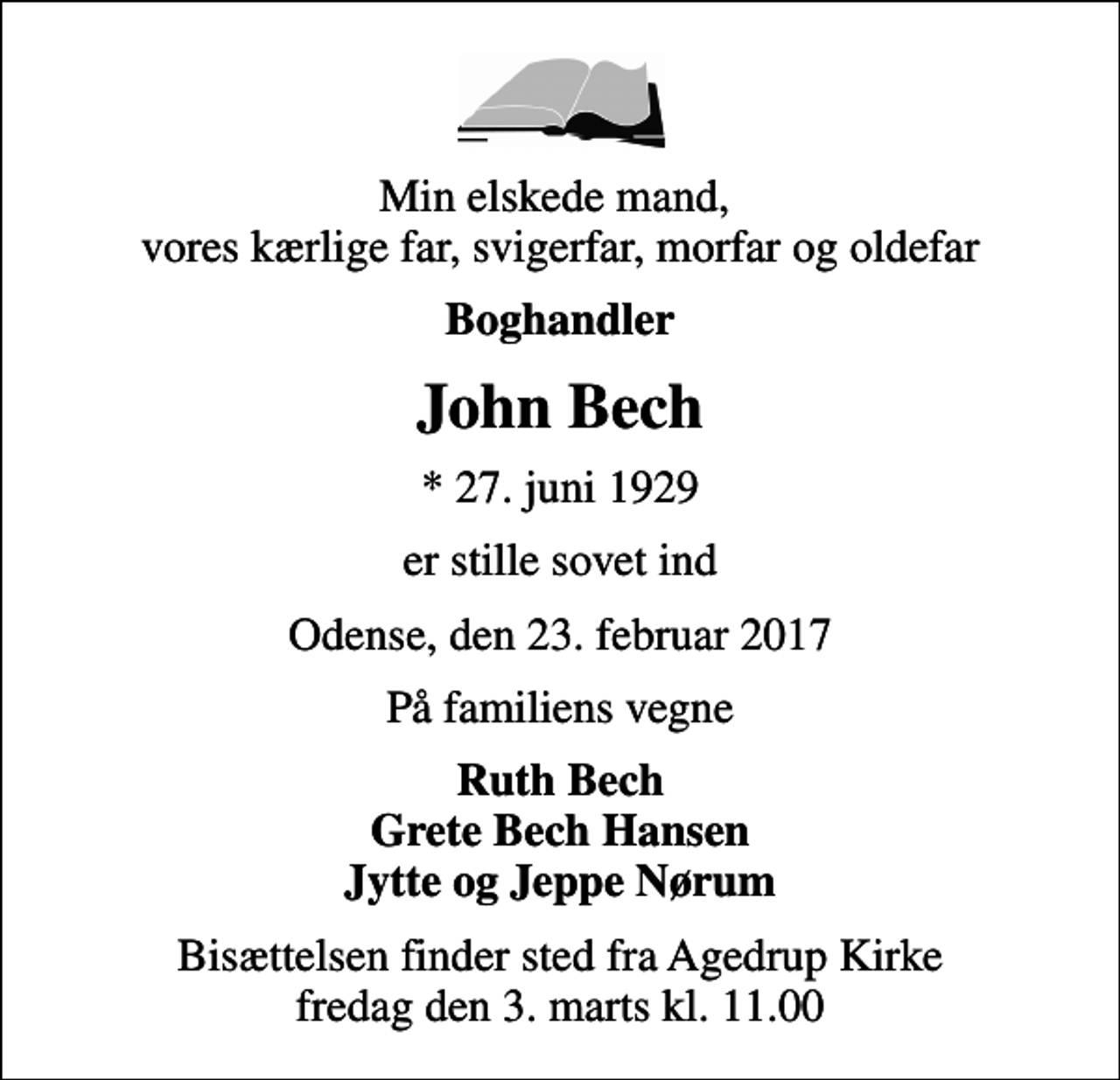 <p>Min elskede mand, vores kærlige far, svigerfar, morfar og oldefar<br />Boghandler<br />John Bech<br />* 27. juni 1929<br />er stille sovet ind<br />Odense, den 23. februar 2017<br />På familiens vegne<br />Ruth Bech Grete Bech Hansen Jytte og Jeppe Nørum<br />Bisættelsen finder sted fra Agedrup Kirke fredag den 3. marts kl. 11.00</p>