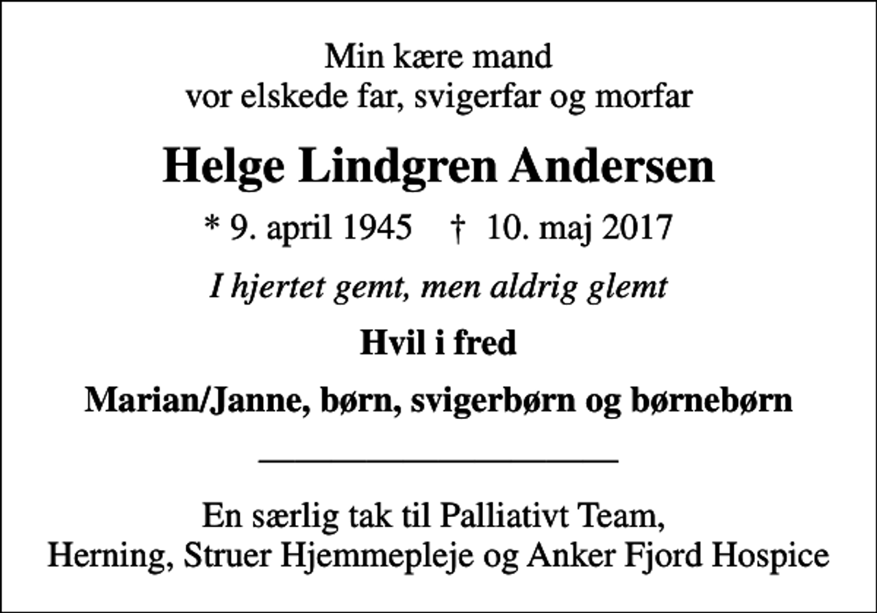 <p>Min kære mand vor elskede far, svigerfar og morfar<br />Helge Lindgren Andersen<br />* 9. april 1945 ✝ 10. maj 2017<br />I hjertet gemt, men aldrig glemt<br />Hvil i fred<br />Marian/Janne, børn, svigerbørn og børnebørn<br />En særlig tak til Palliativt Team, Herning, Struer Hjemmepleje og Anker Fjord Hospice</p>