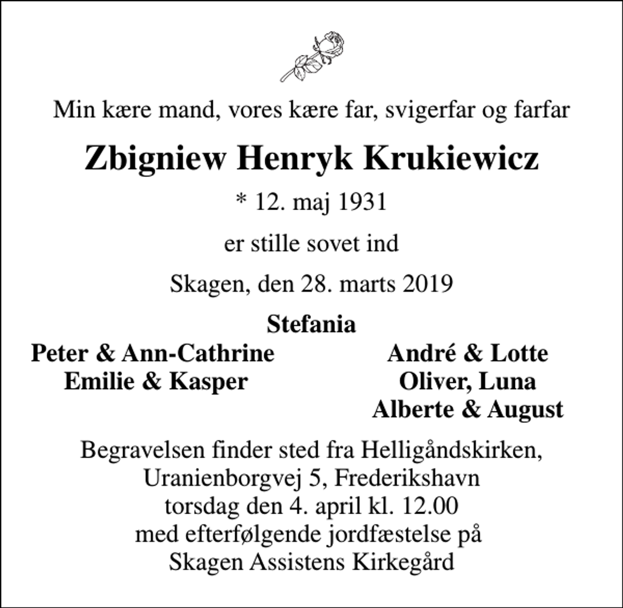 <p>Min kære mand, vores kære far, svigerfar og farfar<br />Zbigniew Henryk Krukiewicz<br />* 12. maj 1931<br />er stille sovet ind<br />Skagen, den 28. marts 2019<br />Stefania<br />Peter &amp; Ann-Cathrine<br />André &amp; Lotte<br />Emilie &amp; Kasper<br />Oliver, Luna<br />Alberte &amp; August<br />Begravelsen finder sted fra Helligåndskirken, Uranienborgvej 5, Frederikshavn torsdag den 4. april kl. 12.00 med efterfølgende jordfæstelse på Skagen Assistens Kirkegård</p>