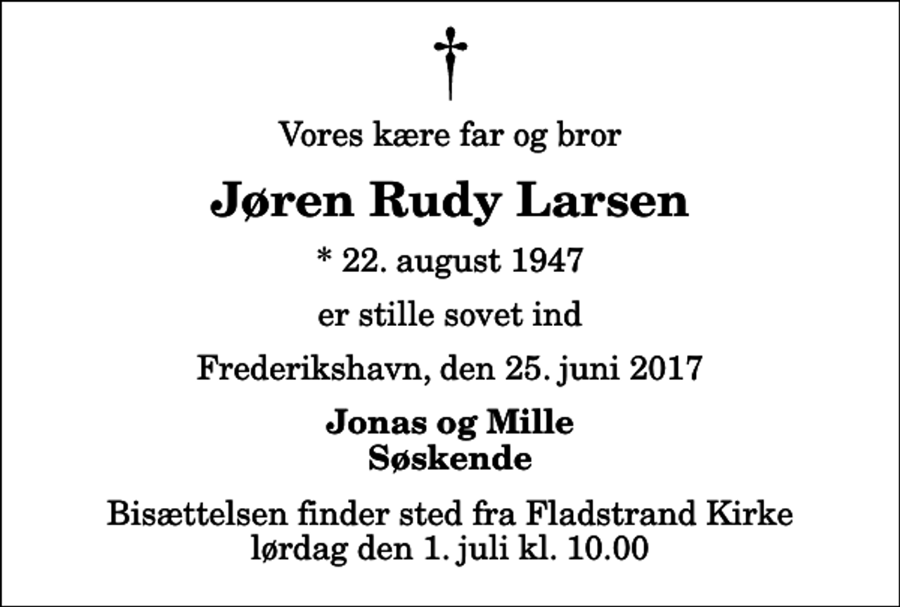 <p>Vores kære far og bror<br />Jøren Rudy Larsen<br />* 22. august 1947<br />er stille sovet ind<br />Frederikshavn, den 25. juni 2017<br />Jonas og Mille Søskende<br />Bisættelsen finder sted fra Fladstrand Kirke lørdag den 1. juli kl. 10.00</p>