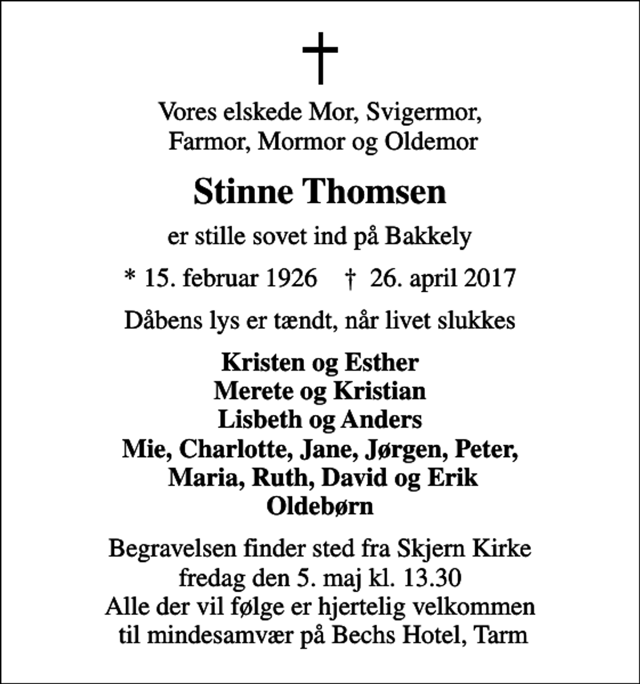 <p>Vores elskede Mor, Svigermor, Farmor, Mormor og Oldemor<br />Stinne Thomsen<br />er stille sovet ind på Bakkely<br />* 15. februar 1926 ✝ 26. april 2017<br />Dåbens lys er tændt, når livet slukkes<br />Kristen og Esther Merete og Kristian Lisbeth og Anders Mie, Charlotte, Jane, Jørgen, Peter, Maria, Ruth, David og Erik Oldebørn<br />Begravelsen finder sted fra Skjern Kirke fredag den 5. maj kl. 13.30 Alle der vil følge er hjertelig velkommen til mindesamvær på Bechs Hotel, Tarm</p>