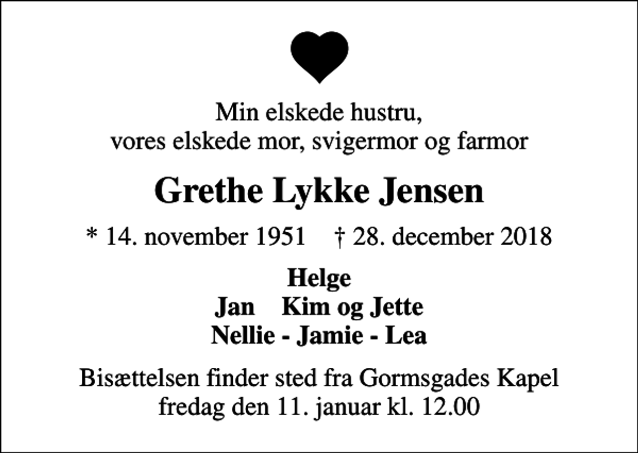 <p>Min elskede hustru, vores elskede mor, svigermor og farmor<br />Grethe Lykke Jensen<br />* 14. november 1951 ✝ 28. december 2018<br />Helge Jan Kim og Jette Nellie - Jamie - Lea<br />Bisættelsen finder sted fra Gormsgades Kapel fredag den 11. januar kl. 12.00</p>