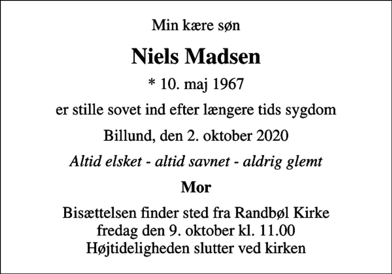 <p>Min kære søn<br />Niels Madsen<br />* 10. maj 1967<br />er stille sovet ind efter længere tids sygdom<br />Billund, den 2. oktober 2020<br />Altid elsket - altid savnet - aldrig glemt<br />Mor<br />Bisættelsen finder sted fra Randbøl Kirke fredag den 9. oktober kl. 11.00 Højtideligheden slutter ved kirken</p>