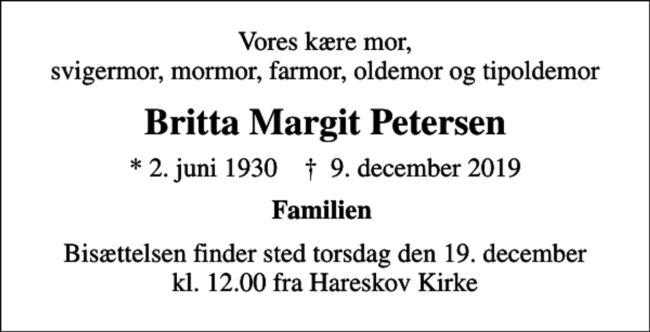 <p>Vores kære mor, svigermor, mormor, farmor, oldemor og tipoldemor<br />Britta Margit Petersen<br />* 2. juni 1930 ✝ 9. december 2019<br />Familien<br />Bisættelsen finder sted torsdag den 19. december kl. 12.00 fra Hareskov Kirke</p>