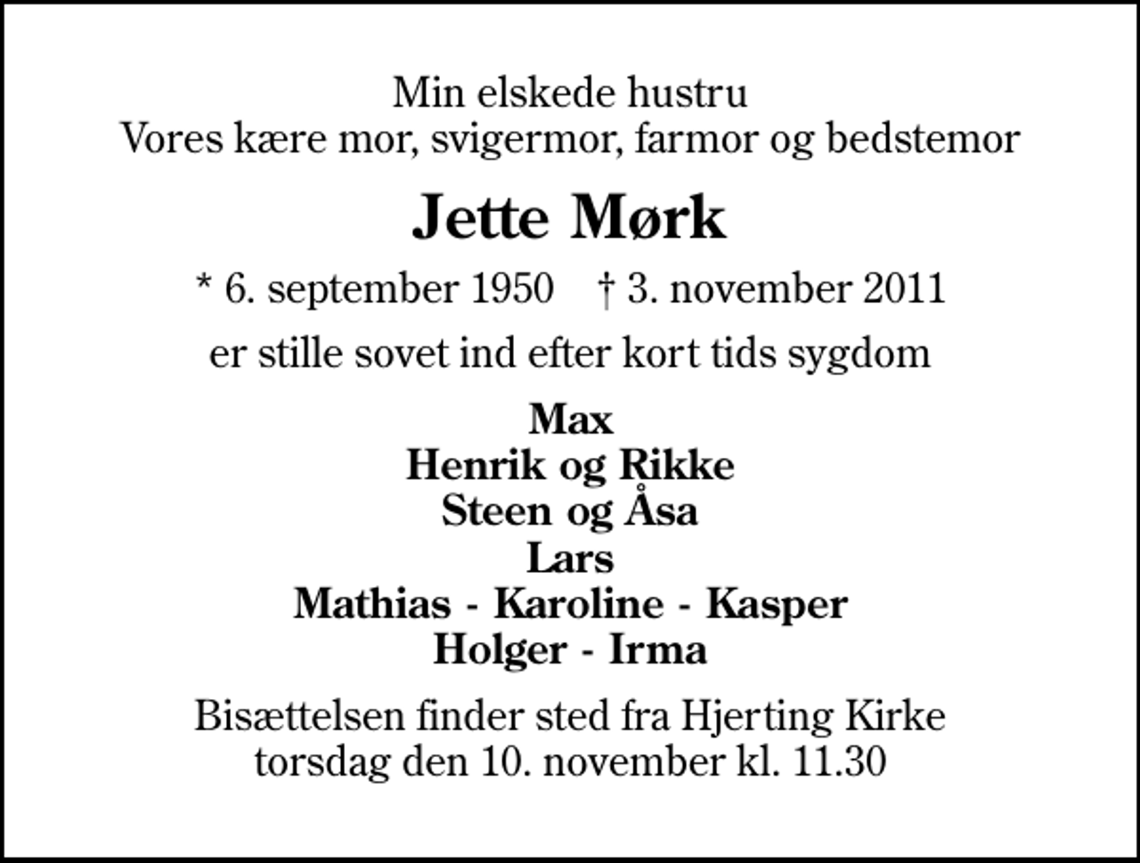 <p>Min elskede hustru Vores kære mor, svigermor, farmor og bedstemor<br />Jette Mørk<br />* 6. september 1950 ✝ 3. november 2011<br />er stille sovet ind efter kort tids sygdom<br />Max Henrik og Rikke Steen og Åsa Lars Mathias - Karoline - Kasper Holger - Irma<br />Bisættelsen finder sted fra Hjerting Kirke torsdag den 10. november kl. 11.30</p>
