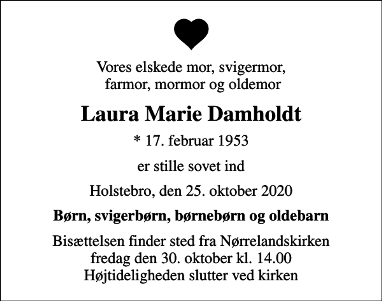 <p>Vores elskede mor, svigermor, farmor, mormor og oldemor<br />Laura Marie Damholdt<br />* 17. februar 1953<br />er stille sovet ind<br />Holstebro, den 25. oktober 2020<br />Børn, svigerbørn, børnebørn og oldebarn<br />Bisættelsen finder sted fra Nørrelandskirken fredag den 30. oktober kl. 14.00 Højtideligheden slutter ved kirken</p>