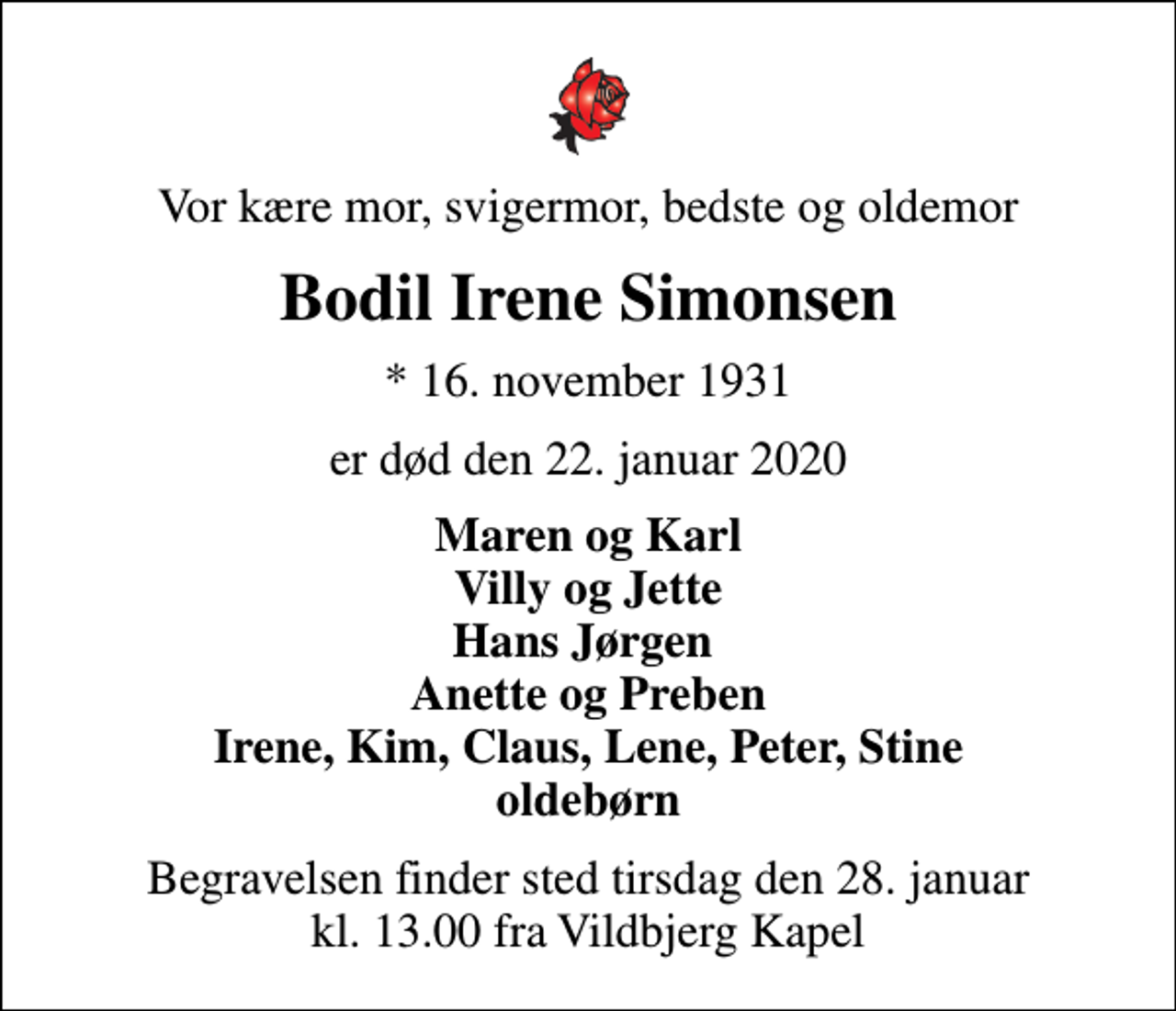 <p>Vor kære mor, svigermor, bedste og oldemor<br />Bodil Irene Simonsen<br />* 16. november 1931<br />er død den 22. januar 2020<br />Maren og Karl Villy og Jette Hans Jørgen Anette og Preben Irene, Kim, Claus, Lene, Peter, Stine oldebørn<br />Begravelsen finder sted tirsdag den 28. januar kl. 13.00 fra Vildbjerg Kapel</p>