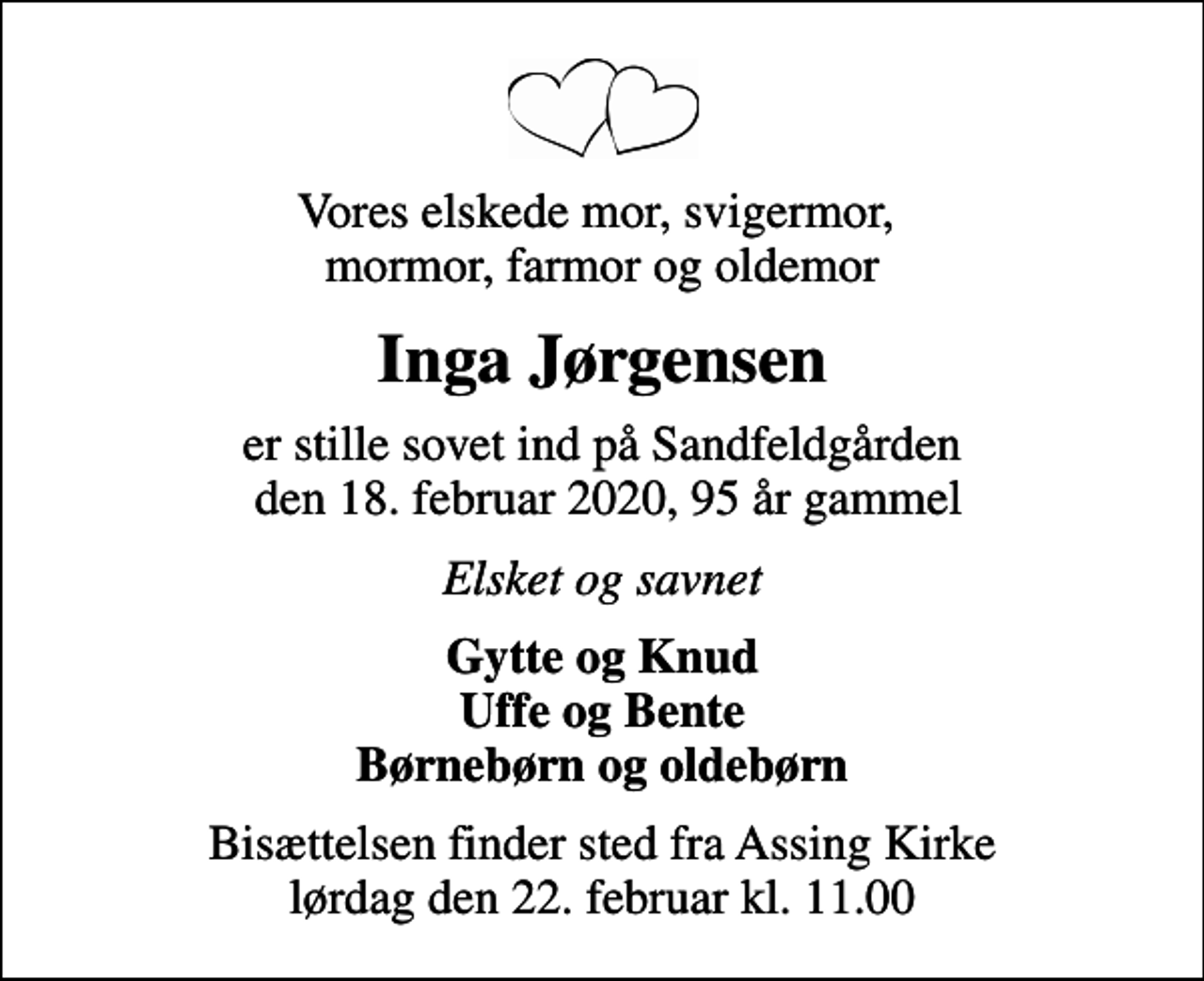 <p>Vores elskede mor, svigermor, mormor, farmor og oldemor<br />Inga Jørgensen<br />er stille sovet ind på Sandfeldgården den 18. februar 2020, 95 år gammel<br />Elsket og savnet<br />Gytte og Knud Uffe og Bente Børnebørn og oldebørn<br />Bisættelsen finder sted fra Assing Kirke lørdag den 22. februar kl. 11.00</p>