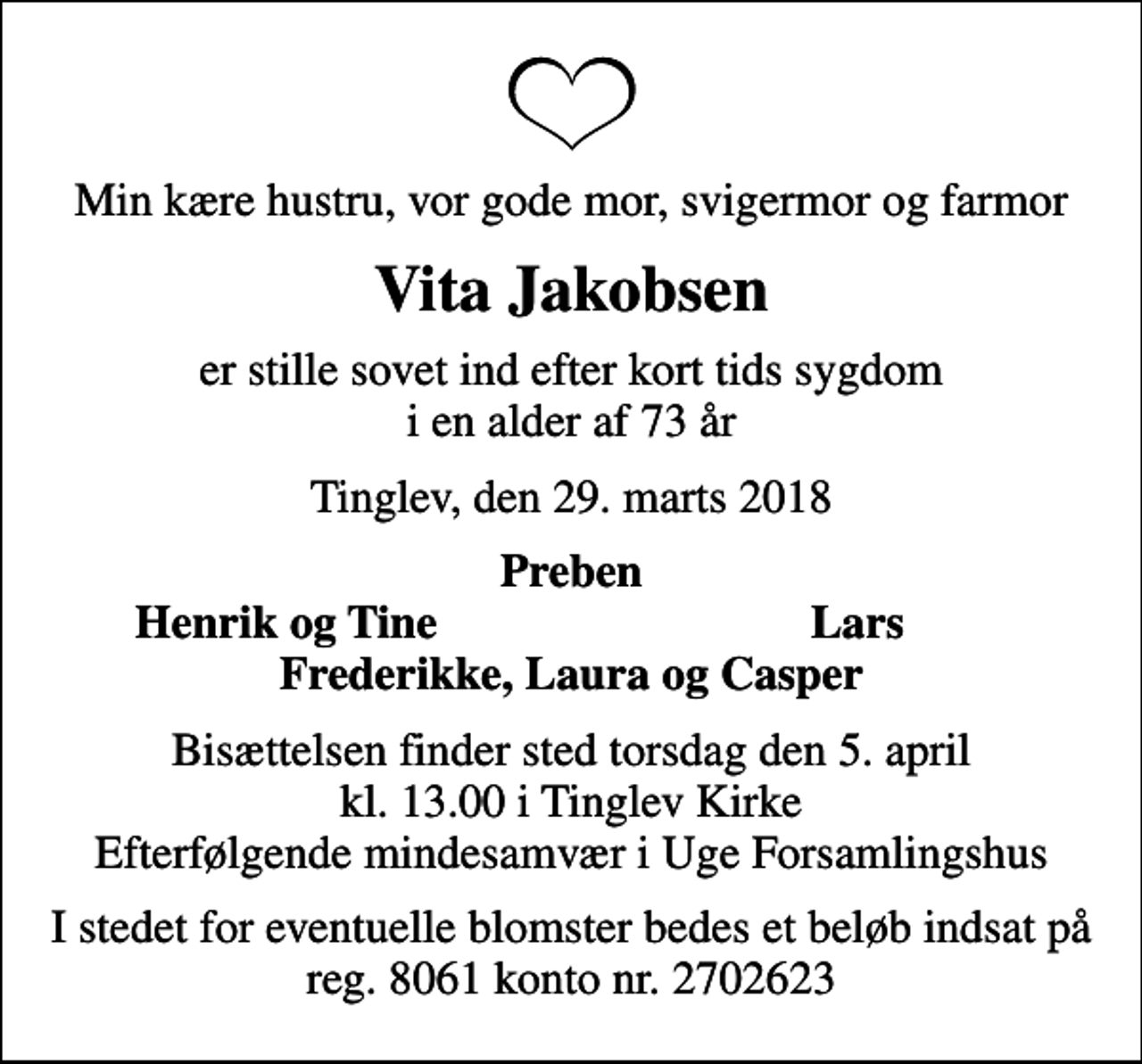 <p>Min kære hustru, vor gode mor, svigermor og farmor<br />Vita Jakobsen<br />er stille sovet ind efter kort tids sygdom i en alder af 73 år<br />Tinglev, den 29. marts 2018<br />Preben<br />Henrik og Tine<br />Lars<br />Bisættelsen finder sted torsdag den 5. april kl. 13.00 i Tinglev Kirke Efterfølgende mindesamvær i Uge Forsamlingshus<br />I stedet for eventuelle blomster bedes et beløb indsat på reg. 8061 konto nr. 2702623</p>