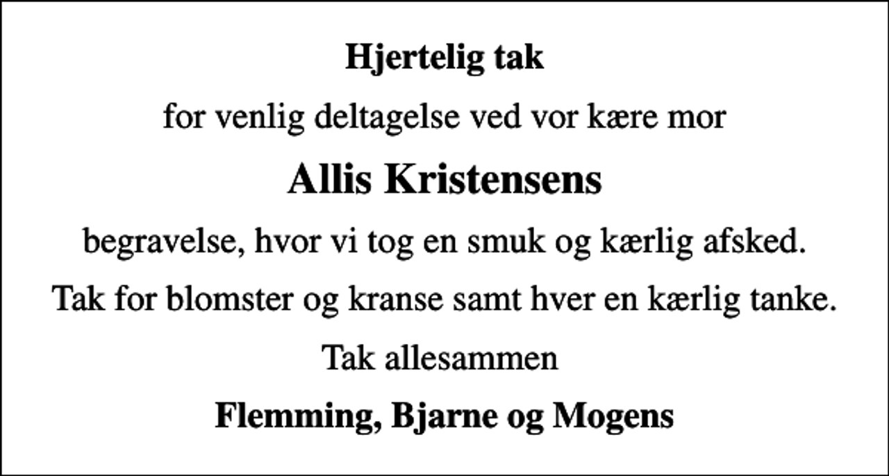 <p>Hjertelig tak<br />for venlig deltagelse ved vor kære mor<br />Allis Kristensens<br />begravelse, hvor vi tog en smuk og kærlig afsked.<br />Tak for blomster og kranse samt hver en kærlig tanke.<br />Tak allesammen<br />Flemming, Bjarne og Mogens</p>