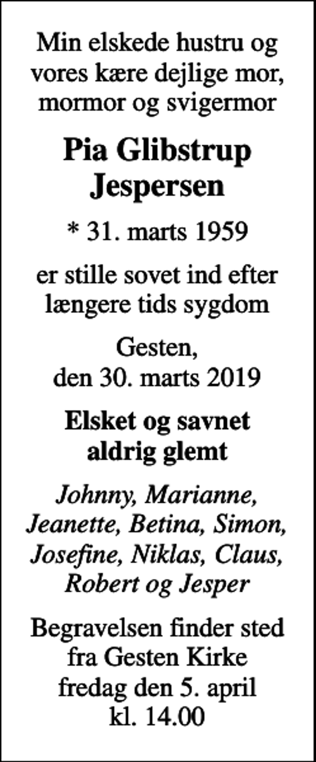 <p>Min elskede hustru og vores kære dejlige mor, mormor og svigermor<br />Pia Glibstrup Jespersen<br />* 31. marts 1959<br />er stille sovet ind efter længere tids sygdom<br />Gesten, den 30. marts 2019<br />Elsket og savnet aldrig glemt<br />Johnny, Marianne, Jeanette, Betina, Simon, Josefine, Niklas, Claus, Robert og Jesper<br />Begravelsen finder sted fra Gesten Kirke fredag den 5. april kl. 14.00</p>